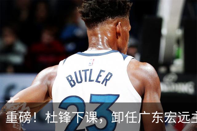 重磅！杜锋下课，卸任广东宏远主教练，焦泊乔或留队，徐昕迎转机，朱芳雨剑指总冠军！